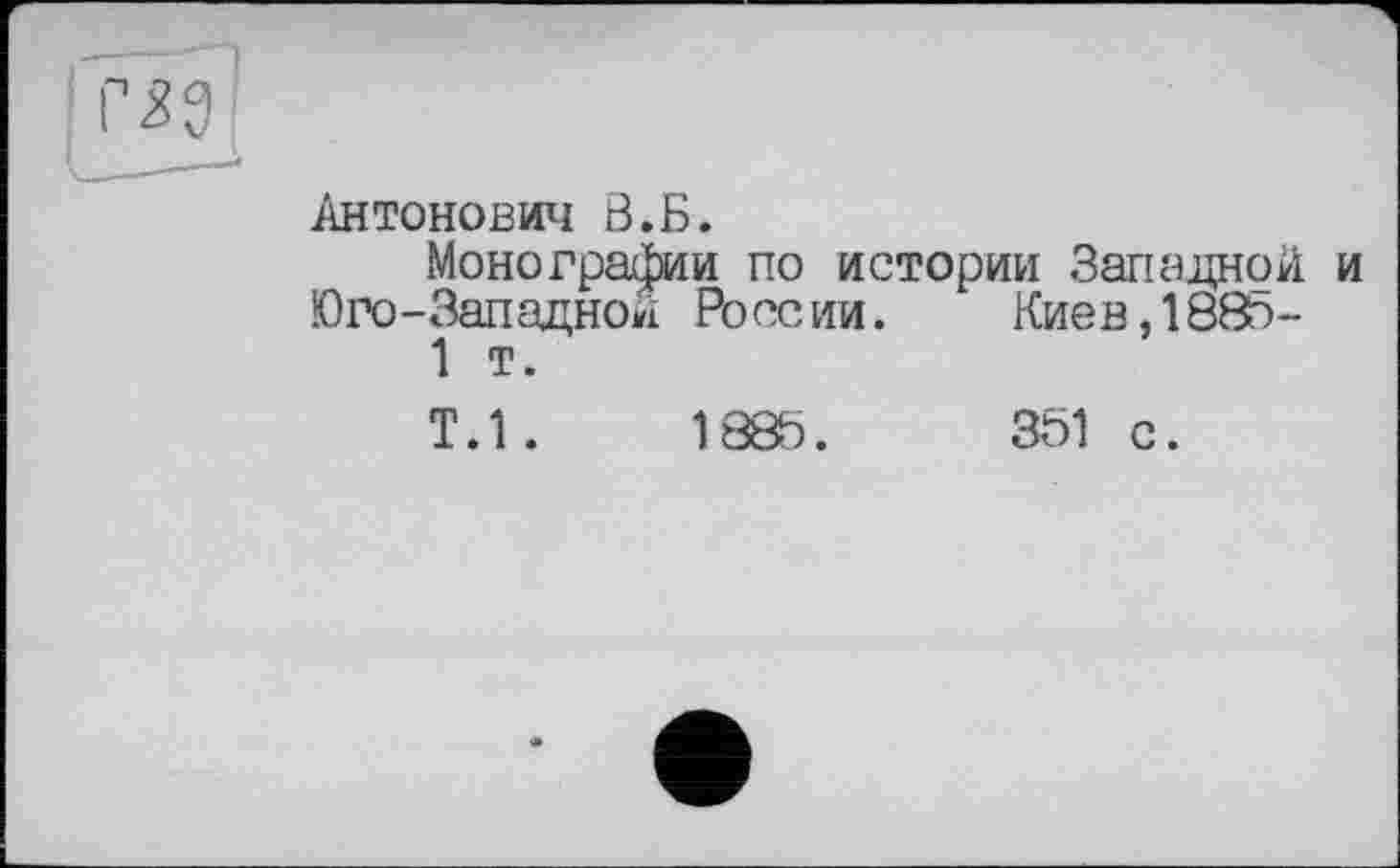 ﻿Антонович В.Б.
Монографии по истории Западной и Юго-Западной России. Киев, 188с-1 т.
Т.1.	1885.	351 с.